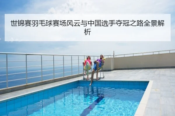 世锦赛羽毛球赛场风云与中国选手夺冠之路全景解析
