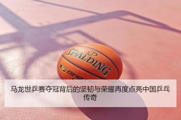 马龙世乒赛夺冠背后的坚韧与荣耀再度点亮中国乒乓传奇