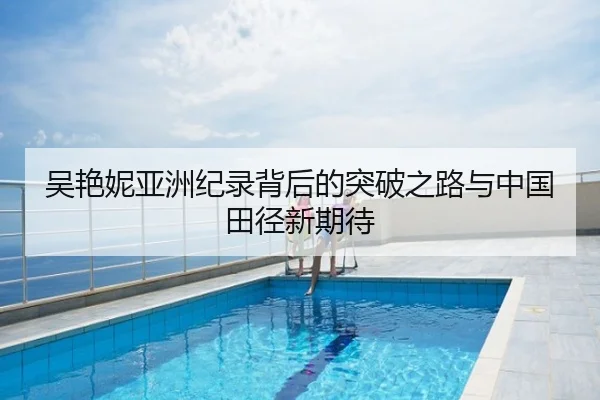 吴艳妮亚洲纪录背后的突破之路与中国田径新期待