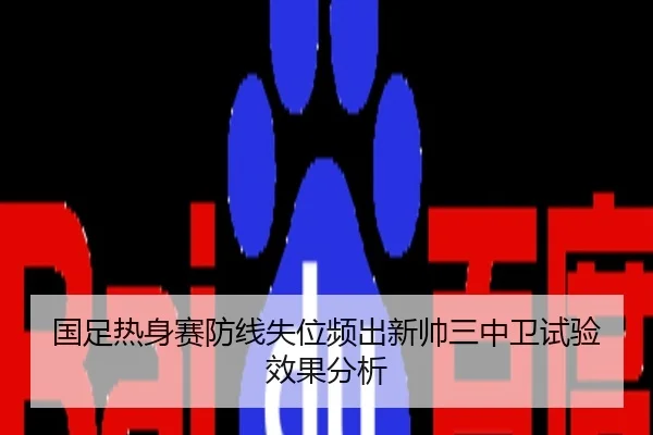 国足热身赛防线失位频出新帅三中卫试验效果分析
