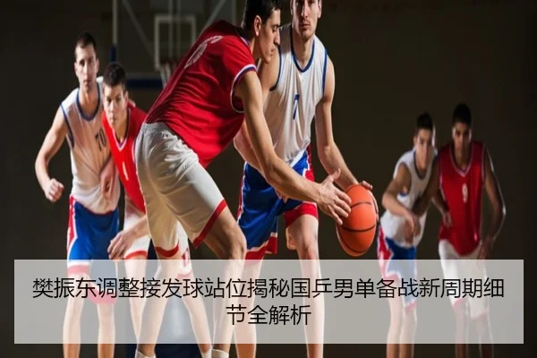 樊振东调整接发球站位揭秘国乒男单备战新周期细节全解析