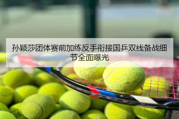 孙颖莎团体赛前加练反手衔接国乒双线备战细节全面曝光