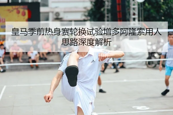 皇马季前热身赛轮换试验增多阿隆索用人思路深度解析