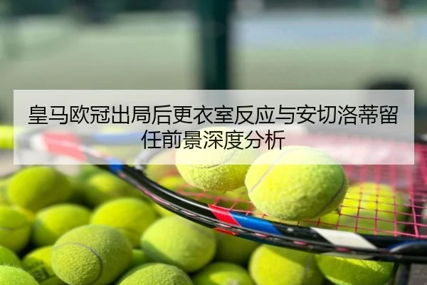 皇马欧冠出局后更衣室反应与安切洛蒂留任前景深度分析