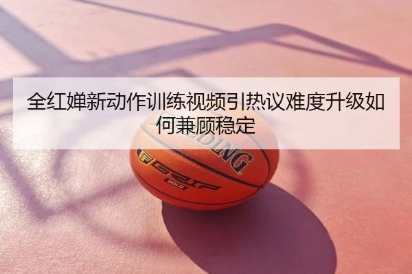 全红婵新动作训练视频引热议难度升级如何兼顾稳定