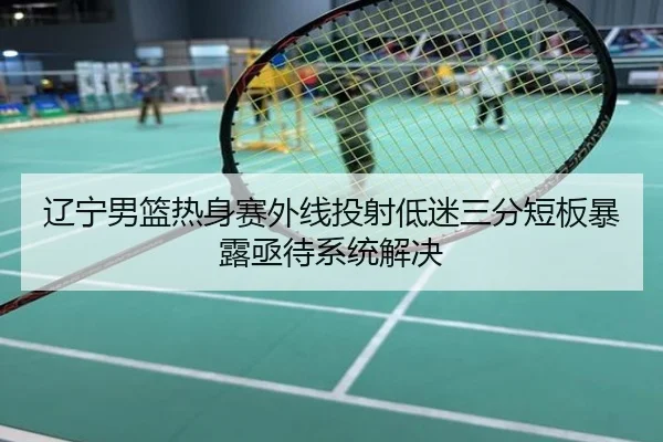 辽宁男篮热身赛外线投射低迷三分短板暴露亟待系统解决