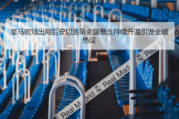 皇马欧冠出局后安切洛蒂去留悬念持续升温引发全城热议